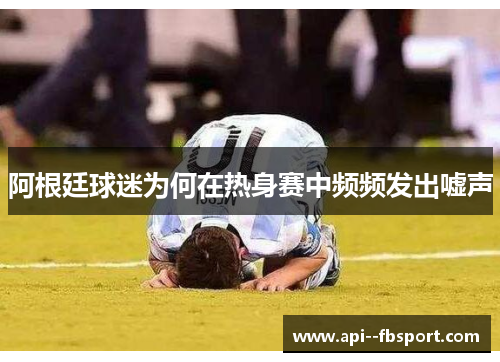 阿根廷球迷为何在热身赛中频频发出嘘声 阿根廷球迷为何在热身赛中频频发出嘘声