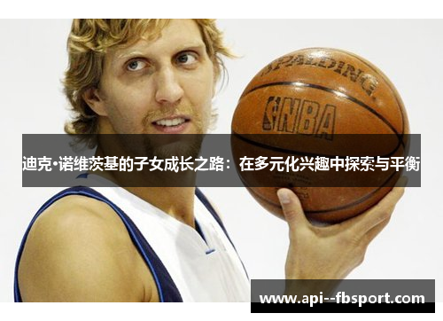 迪克·诺维茨基的子女成长之路:在多元化兴趣中探索与平衡 迪克·诺维茨基的子女成长之路:在多元化兴趣中探索与平衡