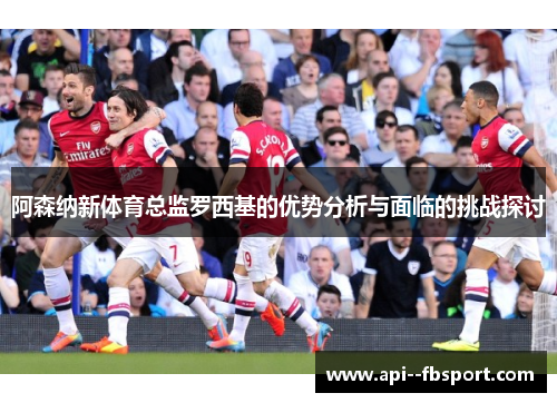 阿森纳新体育总监罗西基的优势分析与面临的挑战探讨 阿森纳新体育总监罗西基的优势分析与面临的挑战探讨