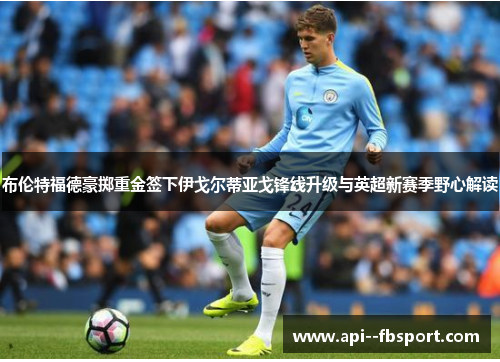 布伦特福德豪掷重金签下伊戈尔蒂亚戈锋线升级与英超新赛季野心解读 布伦特福德豪掷重金签下伊戈尔蒂亚戈锋线升级与英超新赛季野心解读